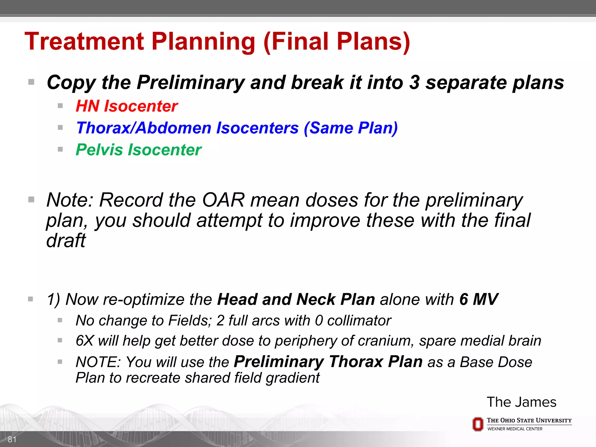  Copy the Preliminary and break it into 3 separate plans
 HN Isocenter
 Thorax/Abdomen Isocenters (Same Plan)
 Pelvis Isocenter
 Note: Record the OAR mean doses for the preliminary
plan, you should attempt to improve these with the final
draft
 1) Now re-optimize the Head and Neck Plan alone with 6 MV
 No change to Fields; 2 full arcs with 0 collimator
 6X will help get better dose to periphery of cranium, spare medial brain
 NOTE: You will use the Preliminary Thorax Plan as a Base Dose
Plan to recreate shared field gradient
81
Treatment Planning (Final Plans)
 