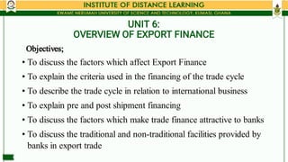 UNIT 6:
OVERVIEW OF EXPORT FINANCE
•
•
•
•
•
•
Objectives;
To discuss the factors which affect Export Finance
To explain t...