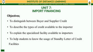 UNIT 7:
IMPORT FINANCING
•
•
•
•
Objectives;
To distinguish between Buyer and Supplier Credit
To describe the types of cre...