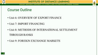 Course Outline
•
•
•
•
Unit 6: OVERVIEW OF EXPORT FINANCE
Unit 7: IMPORT FINANCING
Unit 8: METHODS OF INTERNATIONAL SETTLE...
