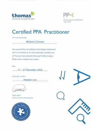 thoma#your business, your people, but better
PP<
Discovering Ihe professiona1
work style
Certified PPA Practitioner
This is to certify that:
Melanie Cannon
Has successfully completed a Knowledge Assessment
and is accredited as an Internationally Certified user
of Thomas International's Personal Profile Analysis
(PPA) and its related instruments.
Date:
IS _-_ 2.n.d_D.eco.rnbei:20}h
Certificate number:
PPA0001139 U
Maitin Reed
Chairman Thomas International Ltd
Q
 