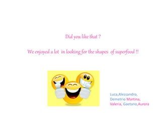 Did you like that ?
We enjoyed a lot in looking for the shapes of superfood !!
Luca,Alessandro,
Demetrio Martina,
Valeria, Gaetano,Aurora
 
