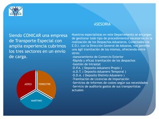 TERRESTRE
MARITIMO
AEREO
Siendo CONICAR una empresa
de Transporte Especial con
amplia experiencia cubrimos
los tres sectores en un envío
de carga.
Nuestros especialistas en este Departamento se encargan
de gestionar todo tipo de procedimientos necesarios en la
realización de los Despachos Aduaneros. Conectados vía
E.D.I. con la Dirección General de Aduanas, nos permite
una ágil tramitación de los mismos, ofreciendo entre
otros:
-Asesoramiento de Comercio Exterior
-Rápida y eficaz tramitación de los despachos
-Gestión de Intrastat
-D.P.A. ( Deposito Aduanero Propio )
-A.D.T. ( Deposito Aduanero Temporal )
-D.D.A. ( Deposito Distinto Aduanero )
-Tramitación de Licencias de Importación
-Servicios de informes de costes según sus necesidades
-Servicio de auditoria gastos de sus transportistas
actuales
ASESORIA
 