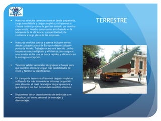 TERRESTRE Nuestros servicios terrestre abarcan desde paquetería,
carga consolidada y carga completa y ofrecemos al
cliente todo el proceso de gestión avalado por nuestra
experiencia. Nuestro compromiso está basado en la
búsqueda de la eficiencia, competitividad y la
confianza a largo plazo de las empresas.
 Nuestros servicios puerta a puerta incluyen envíos
desde cualquier punto de Europa o desde cualquier
punto de Mundo. Trabajamos en este sentido con las
empresas más prestigiosas y eficientes para asegurar
unos envíos en los que se busca rapidez y eficiencia en
la entrega o recepción.
 Tenemos salidas semanales de grupaje a Europa para
que nuestros clientes tengan más posibilidades de
envío y facilite su planificación.
 En transporte terrestre ofrecemos cargas completas
utilizando los más innovadores sistemas de gestión
para alcanzar el nivel de exigencia que queremos y
que siempre nos han demandado nuestros clientes.
 Disponemos de un departamento de embalaje y re-
embalaje, así como personal de montajes y
desmontajes.
 