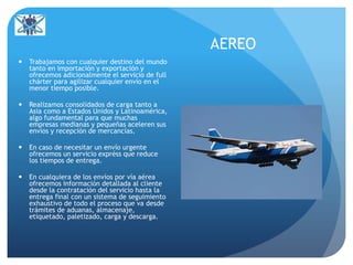 AEREO
 Trabajamos con cualquier destino del mundo
tanto en importación y exportación y
ofrecemos adicionalmente el servicio de full
chárter para agilizar cualquier envío en el
menor tiempo posible.
 Realizamos consolidados de carga tanto a
Asia como a Estados Unidos y Latinoamérica,
algo fundamental para que muchas
empresas medianas y pequeñas aceleren sus
envíos y recepción de mercancías.
 En caso de necesitar un envío urgente
ofrecemos un servicio expréss que reduce
los tiempos de entrega.
 En cualquiera de los envíos por vía aérea
ofrecemos información detallada al cliente
desde la contratación del servicio hasta la
entrega final con un sistema de seguimiento
exhaustivo de todo el proceso que va desde
trámites de aduanas, almacenaje,
etiquetado, paletizado, carga y descarga.
 