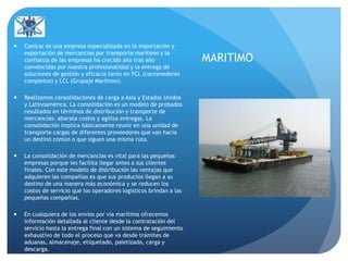 MARITIMO
 Conicar es una empresa especializada en la importación y
exportación de mercancías por transporte marítimo y la
confianza de las empresas ha crecido año tras año
convencidas por nuestra profesionalidad y la entrega de
soluciones de gestión y eficacia tanto en FCL (contenedores
completos) y LCL (Grupaje Marítimo).
 Realizamos consolidaciones de carga a Asia y Estados Unidos
y Latinoamérica. La consolidación es un modelo de probados
resultados en términos de distribución y transporte de
mercancías: abarata costos y agiliza entregas. La
consolidación implica básicamente reunir en una unidad de
transporte cargas de diferentes proveedores que van hacia
un destino común o que siguen una misma ruta.
 La consolidación de mercancías es vital para las pequeñas
empresas porque les facilita llegar antes a sus clientes
finales. Con este modelo de distribución las ventajas que
adquieren las compañías es que sus productos llegan a su
destino de una manera más económica y se reducen los
costos de servicio que los operadores logísticos brindan a las
pequeñas compañías.
 En cualquiera de los envíos por vía marítima ofrecemos
información detallada al cliente desde la contratación del
servicio hasta la entrega final con un sistema de seguimiento
exhaustivo de todo el proceso que va desde trámites de
aduanas, almacenaje, etiquetado, paletizado, carga y
descarga.
 