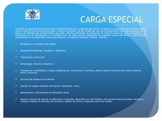 CARGA ESPECIAL
Tenemos la capacidad para implicarnos completamente con la empresa que confía en nosotros y trabajamos en la planificación y
hasta la gestión de sus proyectos fuera y dentro de España, de las cargas que por sus características especiales excedan de los
pesos y/o medidas por excepcionales que sean. Hemos participado en proyectos en todo el mundo de gran envergadura con
implicación en la coordinación y la entrega final. En este sentido trabajamos en cualquier punto del mundo y participamos
activamente en el desarrollo y éxito del proyecto. Transportes Globales ( Puerta - Puerta).
 Recogida en el almacén del cliente
 Despacho de Aduanas, Temporal / Definitivo
 Tramitación carnet ATA
 Almacenaje ( Recinto Aduanero )
 Transportes consolidados y cargas completas por vía terrestre, marítima y aérea, desde el almacén del cliente hasta la
feria y viceversa.
 Servicios de asistencia en Destino
 Alquiler de equipo especial como grúas, remolques, toros…
 Manipulación y Almacenaje de embalajes vacíos
 Nuestro almacén de más de 16.000 metros cuadrados repartidos por toda España, nos permite ofrecer grandes ventajas a
nuestros clientes en términos de eficacia y rapidez de envíos a cualquier parte del mundo.
 