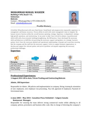 MOHAMMAD ROHAIL WASEEM
Building # 694, Road # 15,
Salmaniya
Bahrain.
Contact :- Whatsapp,Viber ( 973-3306-0127)
Email rohailw@yahoo.com
______________________________________________ Profile History_______________________________________________
A Certified HR professional with more than13years broad-based and progressively responsible experience in
management and human resources. Proven ability to work with senior management team to integrate the
human resource function within the overall business operating strategy. Experience in department startups,
high growth operations and restructuring. In my career to date I have strived to enhance my professional
skills inHR with a focus towards building/strengthening the HR function. I have developed the necessary
skills and behaviors to fulfill the role providing the necessary support and guidance at a strategic business
partner level. I have the necessary detailed and operational understanding of people and issues thus ensuring
that the company and the staff have the necessary support. I strive to support dynamic organizations to
develop and support the relevant parties and assist in problem solvingand supporting the necessary
professional challenges.
Expertise:
Managing Sales Dynamics Smart
Planning & Budgeting Marketing Strategies Action oriented Problem Solving
Staff Motivation Market Research Disciplined Talented
Setting Targets Sales Operations Highly Professional Good Judgment
Team Building Sales Techniques Receptive Effective Planning
Sales Coaching ‘Can Do’ Attitude Persistent
Professional Experiences:
1-August 2014 till to date, Tricon Trading and Contracting Bahrain
Admin , HR Supervisor:
Responsible for Admin , HR policies and implementation in company, Hiring, training & orientation
of new employees, new employee visa processing , Pay roll, appraisal of employees. Payment of
Government taxes.
2. June 2003 – May 2014 - Canadian Pizza Unlimited – Calgary Canada
Restaurant Manager:
Responsible for ensuring the team delivers strong commercial results whilst adhering to all
company policies, procedures and business ethic code. Also in charge of directing the company's
 