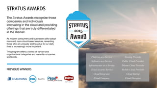The Stratus Awards recognize those
companies and individuals
innovating in the cloud and providing
offerings that are truly differentiated
in the market.
As modern consumers and businesses alike adopt
more and more cloud-based services, rewarding
those who are uniquely adding value to our daily
lives is increasingly more important.
This program offers a variety of service and
organizational categories and rewards companies
worldwide.
STRATUS AWARDS
PREVIOUS WINNERS
Platform as a Service
Software as a Service
Infrastructure as a Service
Cloud Security Service
Cloud Integrator
Cloud Company
Hosting Provider
Public Cloud Provider
Private Cloud Provider
Mobile Cloud Provider
Cloud Startup
Cloud Disruptor
 