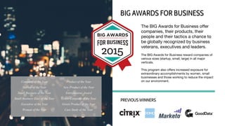 The BIG Awards for Business offer
companies, their products, their
people and their tactics a chance to
be globally recognized by business
veterans, executives and leaders.
The BIG Awards for Business reward companies of
various sizes (startup, small, large) in all major
verticals.
This program also offers increased exposure for
extraordinary accomplishments by women, small
businesses and those working to reduce the impact
on our environment.
BIG AWARDS FOR BUSINESS
PREVIOUS WINNERS
Company of the Year
Startup of the Year
Small Business of the Year
Small Business Exec of the Year
Executive of the Year
Woman of the Year
Product of the Year
New Product of the Year
Entrepreneur Award
Green Company of the Year
Green Product of the Year
Case Study of the Year
 