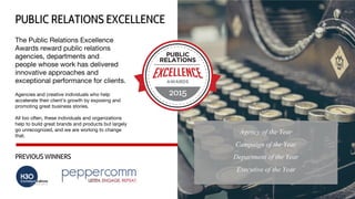 The Public Relations Excellence
Awards reward public relations
agencies, departments and
people whose work has delivered
innovative approaches and
exceptional performance for clients.
Agencies and creative individuals who help
accelerate their client’s growth by exposing and
promoting great business stories.
All too often, these individuals and organizations
help to build great brands and products but largely
go unrecognized, and we are working to change
that.
PUBLIC RELATIONS EXCELLENCE
PREVIOUS WINNERS
Agency of the Year
Campaign of the Year
Department of the Year
Executive of the Year
 