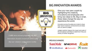 GIve your new year a spark by
highlighting the creativity,
innovations and employees who
bring new ideas to life. Big or small,
these ideas change the way we
experience the world.
Innovators across the globe are invited to share
their recent inventions, achievements and ideas
with our panel of judges.
Judges carefully measure the impact and scale of
the innovations submitted to determine if they are
worthy of further recognition.
BIG INNOVATION AWARDS
PREVIOUS WINNERS
Unlike most awards programs, the BIG
Innovation Awards reward all submissions
that our volunteer judges deem worthy.
 