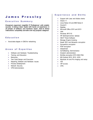 J a m e s P r e s s l e y
E x e c u t i v e S u m m a r y
Energized, organized, insightful IT Professional with notable
success in being a team leader with hands on experience in
all phases of software and hardware repair. Able to follow
instructions completely and take over any projects assigned.
E d u c a t i o n
 Associates degree in CNS for networking
A r e a s o f E x p e r t i s e
 Software and Hardware Troubleshooting
 Training and Education
 Mentoring
 Test Case Design and Execution
 Repairing Software and Hardware issues
 Process Development
 Network Security
 VPN Administration
E x p e r i e n c e a n d S k i l l s
 Support with Java and Adobe clients
 Oracle 11
 Lotus Notes 8.5 and IBM Notes 9
 Crystal 9
 Rightfax
 Microsoft Office 2010 and 2013
 Java
 Windows XP/7/10
 HP desktops/Lenovo laptops
 HEAT Ticket Software
 Manage Engine ticketing
 Novell ZCC and Zenworks encryption
 Sympantics encryption
 PGP encryption
 Globalmeet
 GoToMeeting Administration
 Airwatch administration
 McAfee encryption EPO AND PBA
 MS Outlook 2010, 2013, 2016
 Macbook Air and Pro imaging and setup
 VDI
 VIP access
 VPN
 