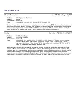 E x p e r i e n c e
Skagit Valley Hospital June 20th, 2017 to August 31, 2017
Position: EPIC Deployment Technician
Industry: Medical
Environment: Windows 7
Tools: Outlook 2010, Imprivata, Citrix Receiver, EPIC, Vizio, and VDI.
Working with a small team and two supervisors, deploying hardware for massive EPIC rollout to multiple hospitals and
clinics within a thirty-mile range of Burlington, WA. Replacing and repairing desktops, mini computers and thin clients
as well as upgrading monitors, printers, WOWs and COWs. Working six day shifts as much as 10 hours per day to
ensure all buildings are ready for final rollover. Testing and performing audits on every building.
Sterling November 14th 2016 to June 13th, 2017
Position: Tier 2 Desktop Support
Industry: Background Checking
Environment: Windows 7
Tools: Outlook 2010, 2013 and 365, Office 2010, 2013 and 365, Airwatch, HP Sofpaq, network mapping,
hardware/software repair and upgrades, purchasing, new hire setup, Active Directory, Manage
Engine, Jira, Confluence, Pulse, Cisco VPN, VIP access, Symantic encryption, PGP, McAfee EPO,
Snagit 12, Globalmeet, GoTo Meeting and many more.
Worked with another team member servicing all desktops, laptops, printers, cell phones and tablet devices and/or
repairing software associated with each in Bothell and Bellevue office. Working with other techs in San Diego, San
Francisco, New York, Atlanta, London and Mumbai to troubleshoot issues worldwide on the Sterling network. Staying
late and working weekends to assist with telecom switching as well as server email switching to new Windows
exchange server as well as other projects. Daily taking care of issues with all employees to ensure they can continue
to work either in the building or remotely. Working unsupervised for weeks at a time on projects assigned and daily
issues.
 