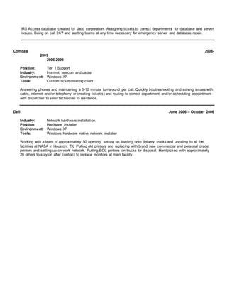 MS Access database created for Jaco corporation. Assigning tickets to correct departments for database and server
issues. Being on call 24/7 and alerting teams at any time necessary for emergency server and database repair.
Comcast 2006-
2009
2006-2009
Position: Tier 1 Support
Industry: Internet, telecom and cable
Environment: Windows XP
Tools: Custom ticket creating client
Answering phones and maintaining a 5-10 minute turnaround per call. Quickly troubleshooting and solving issues with
cable, internet and/or telephony or creating ticket(s) and routing to correct department and/or scheduling appointment
with dispatcher to send technician to residence.
Dell June 2006 – October 2006
Industry: Network hardware installation
Position: Hardware installer
Environment: Windows XP
Tools: Windows hardware native network installer
Working with a team of approximately 50 opening, setting up, loading onto delivery trucks and unrolling to all five
facilities at NASA in Houston, TX. Pulling old printers and replacing with brand new commercial and personal grade
printers and setting up on work network. Putting EOL printers on trucks for disposal. Handpicked with approximately
20 others to stay on after contract to replace monitors at main facility.
 