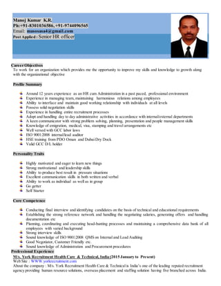 Manoj Kumar K.R.
Ph:+91-8301036586, +91-9744096565
Email: masosasa4@gmail.com
Post Applied : Senior HR officer
Career Objectives
To work for an organization which provides me the opportunity to improve my skills and knowledge to growth along
with the organizational objective
Profile Summary
Around 12 years experience as an HR cum Administration in a past paced, professional environment
Experience in managing team, maintaining harmonious relations among employees
Ability to interface and maintain good working relationship with individuals at all levels
Possess solid negotiation skills
Experience in handling entire recruitment processes
Adopt and handling day to day administrative activities in accordance with internal/external departments
A keen communicator with strong problem solving, planning, presentation and people management skills
Knowledge of emigration, medical, visa, stamping and travel arrangements etc
Well versed with GCC labor laws
ISO 9001:2008 internal/lead auditor
HSE training from PDO Oman and Dubai Dry Dock
Valid GCC D/L holder
Personality Traits
Highly motivated and eager to learn new things
Strong motivational and leadership skills
Ability to produce best result in pressure situations
Excellent communication skills in both written and verbal
Ability to work as individual as well as in group
Go getter
Self Starter
Core Competence
Conducting final interview and identifying candidates on the basis of technical and educational requirements
Establishing the strong reference network and handling the negotiating salaries, generating offers and handling
documentation etc
Planning, coordinating and executing head-hunting processes and maintaining a comprehensive data bank of all
employees with varied background
Strong interview skills
Sound knowledge of ISO 9001:2008 QMS on Internal and Lead Auditing
Good Negotiator, Customer Friendly etc.
Sound knowledge of Administration and Procurement procedures
Professional Experience
M/s. York Recruitment Health Care & Technical, India (2015 January to Present)
Web Site : WWW.yorkrecruitment.com
About the company : M/s. York Recruitment Health Care & Technical is India’s one of the leading reputed recruitment
agency providing human resource solutions, overseas placement and staffing solution having five branched across India.
 