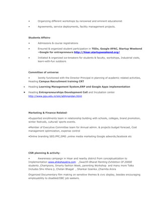 • Organizing different workshops by renowned and eminent educationist
• Agreements, service deployments, facility management projects.
Students Affairs-
• Admissions & course registrations
• Ensured & organized student participation in TEDx, Google APAC, Startup Weekend
–Google for entrepreneurs http://hisar.startupweekend.org/
• Initiated & organized ice-breakers for students & faculty, workshops, Industrial visits,
learn-with-fun outdoors
Committee of universe
• Jointly functioned with the Director Principal in planning of academic related activities,
Heading Campus Recruitment training CRT
• Heading Learning Management System,ERP and Google Apps implementation
• Heading Entrepreneurships Development Cell and Incubation center
http://www.ppu.edu.in/siic/abhinandan.html
Marketing & Finance Related-
•Supported enrollments team in relationship building with schools, colleges, brand promotion,
winter festivals, cultural/ sports events.
•Member of Executive Committee team for Annual admin. & projects budget forecast, Cost
management optimization, expense control
•Online branding SEO,PPC,SMO ,online media marketing Google adwords,facebook etc
CSR planning & activity-
• Awareness campaign in Hisar and nearby district from conceptualization to
Implementation www.shikshayatra.com ,Swachh Bharat Painting Exhibition Of 20000
students ,Champions, Smarty fashion Week, parenting Workshop and many more Talks
Includes Shiv Khera ji, Chetan Bhagat , Shankar Goenka ,Charnita Arora
Organized Documentary film making on sensitive themes & civic display, besides encouraging
employability to disabled/OBC job seekers.
 