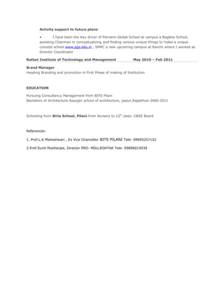 Activity support to future plans-
• I have been the Key driver of Parnami Global School at campus a Bagless School,
assisting Chairman in conceptualizing and finding various unique things to make a unique
concept school www.pgs.edu.in , SMPC a new upcoming campus at Ranchi where I worked as
Director Coordinator
Rattan Institute of Technology and Management May 2010 – Feb 2011
Brand Manager
Heading Branding and promotion in First Phase of making of Institution
EDUCATION
Pursuing Consultancy Management from BITS Pilani
Bachelors of Architecture Aayojan school of architecture, jaipur,Rajasthan 2006-2011
Schooling from Birla School, Pilani from Nursery to 12th
class- CBSE Board
References:
1. Prof.L.K Maheshwari , Ex Vice Chancellor BITS PILANI Tele: 09695257152
2.Prof.Sunit Mukherjee, Director PRO- MDU,ROHTAK Tele: 09896014930
 