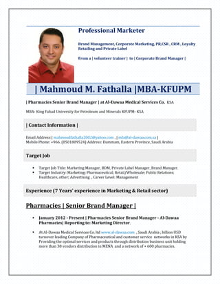 Professional Marketer
Brand Management, Corporate Marketing, PR,CSR , CRM , Loyalty
Retailing and Private Label
From a | volunteer trainer | to | Corporate Brand Manager |
| Mahmoud M. Fathalla |MBA-KFUPM
| Pharmacies Senior Brand Manager | at Al-Dawaa Medical Services Co. KSA
MBA- King Fahad University for Petroleum and Minerals KFUPM- KSA
| Contact Information |
Email Address:| mahmoudfathalla2002@yahoo.com , | mfa@al-dawaa.com.sa |
Mobile Phone: +966. (0501809524) Address: Dammam, Eastern Province, Saudi Arabia
Target Job
 Target Job Title: Marketing Manager, BDM, Private Label Manager, Brand Manager.
 Target Industry: Marketing; Pharmaceutical; Retail/Wholesale; Public Relations;
Healthcare, other; Advertising , Career Level: Management
Experience (7 Years’ experience in Marketing & Retail sector)
Pharmacies | Senior Brand Manager |
 January 2012 - Present | Pharmacies Senior Brand Manager - Al-Dawaa
Pharmacies| Reporting to: Marketing Director.
 At Al-Dawaa Medical Services Co. ltd www.al-dawaa.com , Saudi Arabia , billion USD
turnover leading Company of Pharmaceutical and customer service networks in KSA by
Providing the optimal services and products through distribution business unit holding
more than 38 vendors distribution in MENA and a network of + 600 pharmacies.
 
