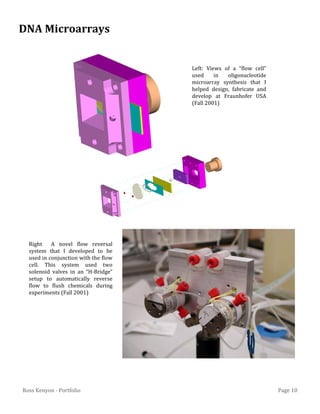 Page 10Ross Kenyon - Portfolio
Right A novel flow reversal
system that I developed to be
used in conjunction with the flow
cell. This system used two
solenoid valves in an “H-Bridge”
setup to automatically reverse
flow to flush chemicals during
experiments (Fall 2001)
DNA Microarrays
Left: Views of a “flow cell”
used in oligonucleotide
microarray synthesis that I
helped design, fabricate and
develop at Fraunhofer USA
(Fall 2001)
 