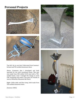 Page 11Ross Kenyon - Portfolio
Top left: An ice axe that I fabricated from hammer-
formed and TIG-welded aluminum sheet.
Above: Crampons that I developed and built
specially for use with snowboard boots. This pair
was made from CNC milled 4130 steel with a TIG-
welded frame. Later I changed the design to avoid
CNC machining and made a few pairs for friends of
mine at Whiteface Mountain Ski Patrol.
Right: Coffee table and floor lamp, both made from
TIG-welded aluminum sheet.
(Summer 2002)
Personal Projects
 