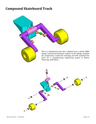 Page 12Ross Kenyon - Portfolio
This is a skateboard truck that I adapted from a similar BMW
design. I performed kinematic analysis on the linkage, modeled
the components, created the drawings and CNC machined the
parts for a manufacturing engineering project at Boston
University. (Fall 2001)
Compound Skateboard Truck
 