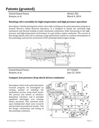 Page 3Ross Kenyon - Portfolio
United Stated Patent #8,661,782
Kenyon, et al. March 4, 2014
Rotating valve assembly for high temperature and high pressure operation
United Stated Patent #7,739,867
Kenyon, et al. June 22, 2010
Compact, low pressure-drop shock-driven combustor
Patents (granted)
Description: I led the development of this valve while working on the pulse detonation program at
General Electric’s Global Research laboratory. It is designed to handle the extremely high
mechanical and thermal loading of pulse detonation combustion while functioning in the high-
pressure and high-temperature environment of a gas turbine engine combustor. The success of
this design played a key role in winning a large government contract to continue development of
the technology, and was the cornerstone of GE’s prototype hybrid engine design.
Description: Early in the pulse detonation
research program, we investigated an
exciting method of initiating the
combustion process using shock waves.
The process was known as shock-to-
detonation transition, and it provided
significant advantages over existing,
known processes. This invention drew
upon fundamental shock wave research
and provided successful test results. I led
the design, construction and testing of
this prototype combustor.
 