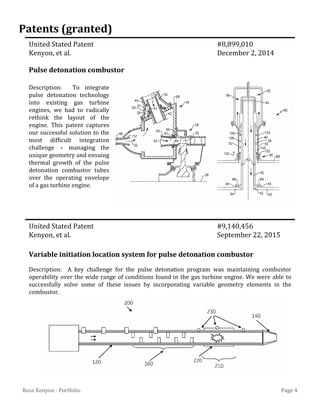 Page 4Ross Kenyon - Portfolio
United Stated Patent #8,899,010
Kenyon, et al. December 2, 2014
United Stated Patent #9,140,456
Kenyon, et al. September 22, 2015
Pulse detonation combustor
Variable initiation location system for pulse detonation combustor
Patents (granted)
Description: To integrate
pulse detonation technology
into existing gas turbine
engines, we had to radically
rethink the layout of the
engine. This patent captures
our successful solution to the
most difficult integration
challenge – managing the
unique geometry and ensuing
thermal growth of the pulse
detonation combustor tubes
over the operating envelope
of a gas turbine engine.
Description: A key challenge for the pulse detonation program was maintaining combustor
operability over the wide range of conditions found in the gas turbine engine. We were able to
successfully solve some of these issues by incorporating variable geometry elements in the
combustor.
 