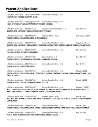 Page 5Ross Kenyon - Portfolio
Patent Applications
US Patent Application <not yet published> Kenyon; Ross Hartley ; et al.
INTERNALLY COOLED TURBINE BLISK
US Patent Application <not yet published> Kenyon; Ross Hartley ; et al.
HIGH SPEED PROPULSION SYSTEM WITH INLET COOLING
US Patent Application 20150167550 Vandervort; Christian Lee ; et al. June 18, 2015
SYSTEM AND METHOD FOR PROCESSING GAS STREAMS
US Patent Application 20130042595 Rasheed; Adam ; et al. February 21, 2013
PULSE DETONATION COMBUSTOR WITH PLENUM
US Patent Application 20120204534 Kenyon; Ross Hartley ; et al. August 16, 2012
SYSTEM AND METHOD FOR DAMPING PRESSURE OSCILLATIONS WITHIN A PULSE DETONATION ENGINE
US Patent Application 20120131900 Kenyon; Ross Hartley ; et al. May 31, 2012
INLET PARTICLE SEPARATOR SYSTEM
US Patent Application 20110146285 Glaser; Aaron ; et al. June 23, 2011
PULSE DETONATION SYSTEM WITH FUEL LEAN INLET REGION
US Patent Application 20110126510 Kenyon; Ross Hartley ; et al. June 2, 2011
PULSE DETONATION COMBUSTOR
US Patent Application 20110047962 Kenyon; Ross Hartley ; et al. March 3, 2011
PULSE DETONATION COMBUSTOR CONFIGURATION FOR DEFLAGRATION TO DETONATION TRANSITION
ENHANCEMENT
US Patent Application 20110047961 Kenyon; Ross Hartley ; et al. March 3, 2011
PULSE DETONATION INLET MANAGEMENT SYSTEM
US Patent Application 20090266047 Kenyon; Ross Hartley ; et al. October 29, 2009
MULTI-TUBE, CAN-ANNULAR PULSE DETONATION COMBUSTOR BASED ENGINE WITH TANGENTIALLY
AND LONGITUDINALLY ANGLED PULSE DETONATION COMBUSTORS
US Patent Application 20090139203 Rasheed; Adam ; et al. June 4, 2009
METHOD AND APPARATUS FOR TAILORING THE EQUIVALENCERATIO IN A VALVED PULSE DETONATION
COMBUSTOR
US Patent Application 20090139199 Kenyon; Ross Hartley ; et al. June 4, 2009
PULSE DETONATION COMBUSTOR VALVE FOR HIGH TEMPERATURE AND HIGH PRESSURE OPERATION
US Patent Application 20090133377 Kenyon; Ross Hartley ; et al. May 28, 2009
MULTI-TUBE PULSE DETONATION COMBUSTOR BASED ENGINE
 