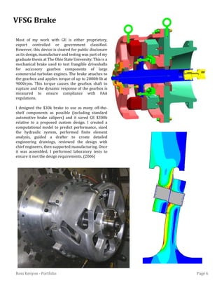 Page 6Ross Kenyon - Portfolio
MN
MX
Most of my work with GE is either proprietary,
export controlled or government classified.
However, this device is cleared for public disclosure
as its design, manufacture and testing was part of my
graduate thesis at The Ohio State University. This is a
mechanical brake used to test frangible driveshafts
for accessory gearbox components of large
commercial turbofan engines. The brake attaches to
the gearbox and applies torque of up to 2000ft-lb at
9000rpm. This torque causes the gearbox shaft to
rupture and the dynamic response of the gearbox is
measured to ensure compliance with FAA
regulations.
I designed the $30k brake to use as many off-the-
shelf components as possible (including standard
automotive brake calipers) and it saved GE $300k
relative to a proposed custom design. I created a
computational model to predict performance, sized
the hydraulic system, performed finite element
analysis, guided a drafter to create detailed
engineering drawings, reviewed the design with
chief engineers, then supported manufacturing. Once
it was assembled, I performed laboratory tests to
ensure it met the design requirements. (2006)
VFSG Brake
 