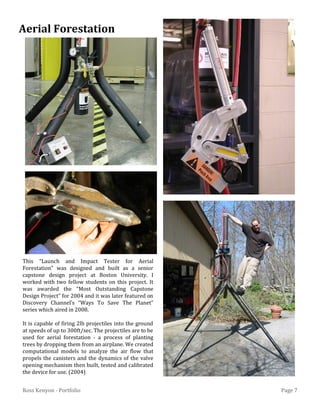 Page 7Ross Kenyon - Portfolio
This “Launch and Impact Tester for Aerial
Forestation” was designed and built as a senior
capstone design project at Boston University. I
worked with two fellow students on this project. It
was awarded the “Most Outstanding Capstone
Design Project” for 2004 and it was later featured on
Discovery Channel’s “Ways To Save The Planet”
series which aired in 2008.
It is capable of firing 2lb projectiles into the ground
at speeds of up to 300ft/sec. The projectiles are to be
used for aerial forestation - a process of planting
trees by dropping them from an airplane. We created
computational models to analyze the air flow that
propels the canisters and the dynamics of the valve
opening mechanism then built, tested and calibrated
the device for use. (2004)
Aerial Forestation
 