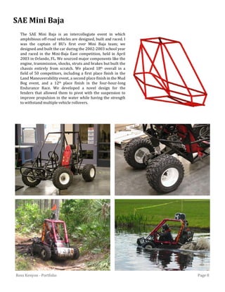 Page 8Ross Kenyon - Portfolio
The SAE Mini Baja is an intercollegiate event in which
amphibious off-road vehicles are designed, built and raced. I
was the captain of BU’s first ever Mini Baja team; we
designed and built the car during the 2002-2003 school year
and raced in the Mini-Baja East competition, held in April
2003 in Orlando, FL. We sourced major components like the
engine, transmission, shocks, struts and brakes but built the
chassis entirely from scratch. We placed 18th overall in a
field of 50 competitors, including a first place finish in the
Land Maneuverability event, a second place finish in the Mud
Bog event, and a 12th place finish in the four-hour-long
Endurance Race. We developed a novel design for the
fenders that allowed them to pivot with the suspension to
improve propulsion in the water while having the strength
to withstand multiple vehicle rollovers.
SAE Mini Baja
 