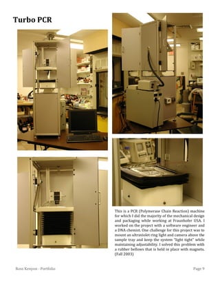 Page 9Ross Kenyon - Portfolio
This is a PCR (Polymerase Chain Reaction) machine
for which I did the majority of the mechanical design
and packaging while working at Fraunhofer USA. I
worked on the project with a software engineer and
a DNA chemist. One challenge for this project was to
mount an ultraviolet ring light and camera above the
sample tray and keep the system “light tight” while
maintaining adjustability. I solved this problem with
a rubber bellows that is held in place with magnets.
(Fall 2003)
Turbo PCR
 