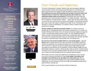Mission Statement
A Message From The
President, CEO and Chair
Leadership
Innovation
Excellence
Inspiration
Statement of Activities
Campaign Donors
2012  •  2013
  
2012 -2013 Gifts In Honor Of
2012 -2013 Gifts In Memory Of
2012 -2013 Gifts In Gratitude
For Named Funds
  
Gold Humanism 
Honor Society
2012  •  2013
  
Academic Medicine
Gold Partners Council
Hospital Members
2012  •  2013
MEMBERS SCHOOLS
2012  •  2013
  
Board of Trustees
  
Medical  Professional
Advisory Council
Dear Friends and Supporters,
The advent of personalized or precision medicine where risks are assessed, diagnoses
made, prevention practiced, and treatments prescribed based on an individual’s unique
genome portends enormous changes for health care delivery throughout this century.
How exciting and yet ironic that the business that has arisen to provide modern care
threatens to draw us further from what is truly personal about health care — the
relationship between patient and practitioner. Embarrassing news reports filled with
descriptions of the current business and methods of our health care system – like Charles
Simic’s “Healthcare: The New American Sadism” — appear daily. This state of affairs makes
our clarion call more critical than ever. Our growth and acquisition of new partners during the
past couple of years have helped to strengthen and amplify that call. These partners have
advanced our mission by participating in our programs, joining our advisory boards, and
supporting our message.
We have created new channels to humanize medicine. Our creation of an annual
Solidarity Day for Compassionate Patient Care has been endorsed by the U.S. Senate. Our
Academic Medicine Gold Partners Council of schools and teaching hospitals has supported
us with a new institutional solidarity across the nation. Our newly established Research
Institute is adding to the growing body of evidence that compassionate health care is not
just a nicety, but a necessity. Study after study now demonstrates that humanistic care offers
the triple aim of improving health, improving health care, and lowering costs.
But none of our work would be possible without our most valued partners — you, our
donors. Without a quarter century of your voice, your support, the Foundation would have
remained only a great idea. Your donations have allowed us to continue to sound the clarion
call for humanism in medicine and to become a leading national health philanthropy. With
your support we have partnered with the Association of American Medical Colleges and other
leading health institutions to transform medical education. Ninety-six percent of medical schools
now employ one or more Gold Foundation programs. We thank you for your belief that what we
do is of value to the American people and for your continuing loyalty and support.
With this report, we honor our past accomplishments as we describe our future. As many
of you know, our success has allowed us to begin a new chapter in the history of the
Foundation in the belief that we can help shape 21st century health care. With the
expectation of team care and the increasing role of nurses, physician assistants and other
professionals, our work is evolving to ensure that all health care professionals provide optimal,
patient-centered, humanistic care.
With our warmest wishes to you for the best of health and health care,
Richard I. Levin, MD,
President  CEO
Jordan J. Cohen, MD
Chair
DONATE
xxx
 