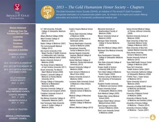 2013 – The Gold Humanism Honor Society – Chapters
The Gold Humanism Honor Society (GHHS), an initiative of The Arnold P. Gold Foundation,
recognizes exemplars of compassionate patient care. Its mission is to inspire and sustain lifelong
advocates and activists for humanistic professional medical care.
A.T. Still University, Kirksville
	College of Osteopathic Medicine
(2012)
Albany Medical College (2006)
Albert Einstein College of
	 Medicine (2010)
Baylor College of Medicine (2007)
The Commonwealth Medical
	 College (2012)
Ben-Gurion University of the
	Negev Faculty of Health Sciences
in collaboration with Columbia
University Medical Center (2004)
Boston University School of
	 Medicine (2006)
The Brody School of Medicine
	 at East Carolina University (2011)
Brown University, The Warren
	 Alpert Medical School (2008)
Charles E. Schmidt College of
	Medicine at Florida Atlantic
University (2013)
Chicago College of Osteopathic
	Medicine of Midwestern
University (2008)
Columbia University College of
	 Physicians and Surgeons (2003)
Creighton University School of
	 Medicine (2004)
Des Moines University College of
	 Osteopathic Medicine (2007)
East Tennessee State University
	James H. Quillen College of
Medicine (2005)
Eastern Virginia Medical School
	(2011)
Florida State University College
	 of Medicine (2006)
Geisel School of Medicine at
	 Dartmouth (2005)
George Washington University
	 School of Medicine (2006)
Georgetown University
	 School of Medicine (2012)
Georgia Regents University-
	Augusta, Medical College of
Georgia (2010)
Herbert Wertheim College of
	Medicine, Florida International
University (2013)
Howard University College of
	 Medicine (2009)
Icahn School of Medicine at
	 Mount Sinai (2004)
Indiana University School of
	 Medicine (2005)
Louisiana State University School
	of Medicine in New Orleans
(2013)
Marshall University, Joan C.
	Edwards School of Medicine
(2012)
Medical College of Wisconsin
	(2013)
Medical University of South
	Carolina College of Medicine
(2005)
Meharry Medical College (2010)
Memorial University of
	Newfoundland Faculty of
Medicine (2006)
Mercer University School of
	 Medicine (2005)
Michigan State University
	College of Human Medicine
(2004)
New York Medical College (2007)
Northeast Ohio Medical University
	(2004)
Nova Southeastern University
	College of Osteopathic Medicine
(2008)
Ohio State University College of
	 Medicine (2004)
Oregon Health  Science
	 University SOM (2010)
Penn State College of Medicine
	 Kienle Chapter (2003)
Perelman School of Medicine at
	the University of Pennsylvania
(2012)
Rosalind Franklin University
	 of Medicine and Science (2003)
Rowan University School
	 of Osteopathic Medicine (2004)
Rush Medical College (2005)
Rutgers New Jersey Medical
	 School (2003)
Rutgers Robert Wood Johnson
	 Medical School (2002)
Saint George’s University
	 School of Medicine (2004)
Saint Louis University School
	 of Medicine (2008)
Sidney Kimmel Medical College
	at Thomas Jefferson University
(2009)
Stanford University School of
	 Medicine (2009)
State University of New York
	Downstate Medical Center
College of Medicine (2007)
State University of New York
	 Upstate Medical University (2005)
Stony Brook University
	 School of Medicine (2004)
Temple University School of
	 Medicine (2010)
Texas AM Health Science Center
	 College of Medicine (2004)
Texas Tech University
	 Health Science Center (2007)
Touro University-California College
	 of Osteopathic Medicine (2009)
TTUHSC Paul L. Foster School
	 of Medicine (2012)
Tulane University School of
	 Medicine (2003)
University at Buffalo SUNY School
	of Medicine and Biomed.
Sciences (2004)
University of Alabama School
	 of Medicine (2006)
University of Alberta Faculty
	 of Medicine and Dentistry (2004)
University of Arizona College
	 of Medicine – Phoenix (2010)
University of Arizona College
	 of Medicine – Tucson (2007)
CONTINUED – CLICK HERE
Mission Statement
A Message From The
President, CEO and Chair
Leadership
Innovation
Excellence
Inspiration
Statement of Activities
Campaign Donors
2012  •  2013
  
2012 -2013 Gifts In Honor Of
2012 -2013 Gifts In Memory Of
2012 -2013 Gifts In Gratitude
For Named Funds
  
Gold Humanism 
Honor Society
2012  •  2013
  
Academic Medicine
Gold Partners Council
Hospital Members
2012  •  2013
MEMBERS SCHOOLS
2012  •  2013
  
Board of Trustees
  
Medical  Professional
Advisory Council
xxx
 