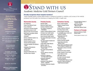 Stand with us
Academic Medicine Gold Partners Council
Proudly recognizes these hospital members*
These hospitals signal a shared determination to advance humanism in medicine, and convey to the medical
profession and the public the importance of keeping the CARE in health care.
Maimonides Society
BJC HealthCare
Cedars-Sinai Medical Center
Emory Healthcare
Hahnemann University Hospital
Keck Medical Center of USC
Massachusetts General Hospital
North Shore-Long Island Jewish
	 Health System
OhioHealth
Partners HealthCare System, Inc.
Shands Health Care
Stanford Hospital  Clinics
Temple University Hospital
University Hospitals Case Medical
	Center
University of Pennsylvania
	 Health System
UW Medicine
Vanguard Health System, Inc.
Yale-New Haven Hospital
Peabody Society
Baystate Health
Beaumont Health System
Carolinas HealthCare System
The Children’s Hospital of
	Philadelphia
Children’s National Medical Center
Christiana Care Health System
Dana-Farber Cancer Institute
Duke University Health System
The George Washington University
	Hospital
The Johns Hopkins Hospital and
	 Health System
Lehigh Valley Health Network
MedStar Health, Inc.
Memorial Sloan-Kettering
	 Cancer Center
Penn State Hershey Medical
	Center
Thomas Jefferson University
	Hospitals
University of California,
	 San Diego Health System
University of Maryland
	 Medical Center
University of Texas Medical
	 Branch - Galveston
University of Wisconsin Hospital
	 and Clinics
Schweitzer Society
Barnes-Jewish Hospital
Children’s Hospital Central
	California
Einstein Healthcare Network
Fox Chase Cancer Center
Georgia Regents University
H. Lee Moffitt Cancer Center and
	 Research Institute
Hackensack University
	 Health Network
Henry Ford Hospital
Howard University Hospital
Jersey Shore University
	 Medical Center
Newark Beth Israel Medical Center
	 The Children’s Hospital of NJ
Robert Wood Johnson University
	Hospital
Roswell Park Cancer Institute
Stroger Hospital of Cook County
Tucson Medical Center
UAB Health System
UC Health University Hospital
University Hospitals
	 UT Southwestern Medical Center
University of Illinois Hospital 
	 Health Sciences System
University Medical Center of
	 Southern Nevada
Wake Forest Baptist
	 Medical Center
Westchester Medical Center
Partners in Principle
National Institutes of Health
Clinical Center
*Member hospitals as of October 19, 2012
2012
Mission Statement
A Message From The
President, CEO and Chair
Leadership
Innovation
Excellence
Inspiration
Statement of Activities
Campaign Donors
2012  •  2013
  
2012 -2013 Gifts In Honor Of
2012 -2013 Gifts In Memory Of
2012 -2013 Gifts In Gratitude
For Named Funds
  
Gold Humanism 
Honor Society
2012  •  2013
  
Academic Medicine
Gold Partners Council
Hospital Members
2012  •  2013
MEMBERS SCHOOLS
2012  •  2013
  
Board of Trustees
  
Medical  Professional
Advisory Council
xxx
 