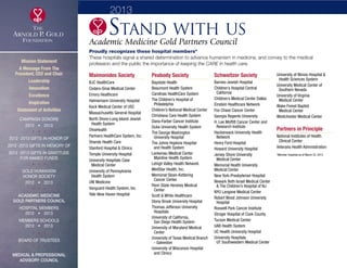 3
Academic Medicine Gold Partners Council
Proudly recognizes these hospital members*
These hospitals signal a shared determination to advance humanism in medicine, and convey to the medical
profession and the public the importance of keeping the CARE in health care.
Maimonides Society
BJC HealthCare
Cedars-Sinai Medical Center
Emory Healthcare
Hahnemann University Hospital
Keck Medical Center of USC
Massachusetts General Hospital
North Shore-Long Island Jewish
	 Health System
OhioHealth
Partners HealthCare System, Inc.
Shands Health Care
Stanford Hospital  Clinics
Temple University Hospital
University Hospitals Case
	 Medical Center
University of Pennsylvania
	 Health System
UW Medicine
Vanguard Health System, Inc.
Yale-New Haven Hospital
Peabody Society
Baystate Health
Beaumont Health System
Carolinas HealthCare System
The Children’s Hospital of
	Philadelphia
Children’s National Medical Center
Christiana Care Health System
Dana-Farber Cancer Institute
Duke University Health System
The George Washington
	 University Hospital
The Johns Hopkins Hospital
	 and Health System
Lankenau Medical Center
	 Mainline Health System
Lehigh Valley Health Network
MedStar Health, Inc.
Memorial Sloan-Kettering
	 Cancer Center
Penn State Hershey Medical
	Center
Scott  White Healthcare
Stony Brook University Hospital
Thomas Jefferson University
	Hospitals
University of California,
	 San Diego Health System
University of Maryland Medical
	Center
University of Texas Medical Branch
	 - Galveston
University of Wisconsin Hospital
	 and Clinics
Schweitzer Society
Barnes-Jewish Hospital
Children’s Hospital Central
	California
Children’s Medical Center Dallas
Einstein Healthcare Network
Fox Chase Cancer Center
Georgia Regents University
H. Lee Moffitt Cancer Center and
	 Research Institute
Hackensack University Health
	Network
Henry Ford Hospital
Howard University Hospital
Jersey Shore University
	 Medical Center
Memorial Health University
Medical Center
New York-Presbyterian Hospital
Newark Beth Israel Medical Center
	  The Children’s Hospital of NJ
NYU Langone Medical Center
Robert Wood Johnson University
	Hospital
Roswell Park Cancer Institute
Stroger Hospital of Cook County
Tucson Medical Center
UAB Health System
UC Health University Hospital
University Hospitals
	 UT Southwestern Medical Center
University of Illinois Hospital 
	 Health Sciences System
University Medical Center of
	 Southern Nevada
University of Virginia
	 Medical Center
Wake Forest Baptist
	 Medical Center
Westchester Medical Center
Partners in Principle
National Institutes of Health
	 Clinical Center
Veterans Health Administration
*Member hospitals as of March 22, 2013
2013
Stand with us
Mission Statement
A Message From The
President, CEO and Chair
Leadership
Innovation
Excellence
Inspiration
Statement of Activities
Campaign Donors
2012  •  2013
  
2012 -2013 Gifts In Honor Of
2012 -2013 Gifts In Memory Of
2012 -2013 Gifts In Gratitude
For Named Funds
  
Gold Humanism 
Honor Society
2012  •  2013
  
Academic Medicine
Gold Partners Council
Hospital Members
2012  •  2013
MEMBERS SCHOOLS
2012  •  2013
  
Board of Trustees
  
Medical  Professional
Advisory Council
xxx
 