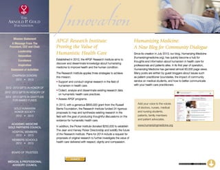 InnovationAPGF Research Institute:
Proving the Value of
Humanistic Health Care
Established in 2012, the APGF Research Institute aims to
discover and disseminate knowledge about humanizing
medicine to improve health and the human condition.
The Research Institute applies three strategies to achieve
this mission:
• Support and conduct original research in the field of
humanism in health care.
• Collect, analyze and disseminate existing research data
on humanistic health care practices.
• Assess APGF programs.
In 2013, with a generous $800,000 grant from the Russell
Berrie Foundation, the Research Institute funded 24 rigorous
proposals to map and synthesize existing research in the
field with the goal of producing thoughtful discussions on the
evidence for humanistic health care.
In addition, the Picker Institute donated $250,000 to establish
The Jean and Harvey Picker Directorship and solidify the future
of the Research Institute. Plans for 2014 include a request for
proposals of original research to further investigate the value of
health care delivered with respect, dignity and compassion.
Humanizing Medicine:
A New Blog for Community Dialogue
Since its creation in July 2013, our blog, Humanizing Medicine
(humanizingmedicine.org), has quickly become a hub for
thoughts and information about humanism in health care for
professionals and patients alike. In its first year of operation,
Humanizing Medicine has garnered almost 60,000 page views.
Many posts are written by guest bloggers about issues such
as patient-practitioner boundaries, the impact of community
service on medical students, and how to better communicate
with your health care practitioners.
Add your voice to the voices
of doctors, nurses, medical
and nursing students,
patients, family members
and patient advocates.
www.humanizingmedicine.org
CONTINUED – CLICK HERE
Mission Statement
A Message From The
President, CEO and Chair
Leadership
Innovation
Excellence
Inspiration
Statement of Activities
Campaign Donors
2012  •  2013
  
2012 -2013 Gifts In Honor Of
2012 -2013 Gifts In Memory Of
2012 -2013 Gifts In Gratitude
For Named Funds
  
Gold Humanism 
Honor Society
2012  •  2013
  
Academic Medicine
Gold Partners Council
Hospital Members
2012  •  2013
MEMBERS SCHOOLS
2012  •  2013
  
Board of Trustees
  
Medical  Professional
Advisory Council
DONATE
xxx
 