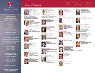 Board of Trustees
Jordan J. Cohen, MD
Chairman of the Board
Professor of Medicine,
George Washington University
School of Medicine  Health
Sciences
President Emeritus, Association of
American Medical Colleges (AAMC)
Trustee, Morehouse School of Medicine
Arnold P. Gold, MD
Chair Emeritus
Professor of Clinical Pediatrics
 Neurology, Neurological
Institute
Columbia University College
of Physicians and Surgeons
Norman Seiden
Vice Chair, Founder
Herrod Construction Company
Myron Rosner, Esq.
Secretary
Trustee, The Russell Berrie
Foundation
Jeffrey L. Saltzer, CPA
Treasurer
Partner, Marcum LLP
Elaine Adler
Founder and Owner
Myron Manufacturing Co.
Co-founder,
The Adler Aphasia Center
Jennifer Ashton, MD
Obstetrician-Gynecologist
Hygeia Gynecology
CBS Medical Correspondent
Brian E. Benson, M.D.
Director, Hackensack
University
Medical Center Institute
for Voice and Swallowing
Disorders
Clinical Instructor of Laryngology, Rutgers,
The State University of New Jersey
Robert M. Berkowitz
Vice President (retired)
Deloitte  Touche
Sandra O. Gold, MS, EdD
Senior Counselor to the
President
and Founder
The Arnold P. Gold Foundation
Joshua E. Hyman, MD
Associate Professor of
Orthopedic Surgery
Columbia University College
of Physicians and Surgeons
Lisa Kravet, Esq.
Vice President
In-house Counsel, Kravet Inc.
Richard I. Levin, MD
President and Chief Executive
Officer
The Arnold P. Gold Foundation
Marsha Levine, PhD
Senior Consultant for
professional development
schools
National Council for the
Accreditation
of Teacher Education
William J. Lippman
Senior Vice President
Franklin Templeton
Investments
Herbert Mayer
Business Executive (retired)
Sherman Oaks, CA
Robert Mellins*
Professor of Pediatrics
Columbia University
College of Physicians and
Surgeons
Marc Nivet, EdD
Chief Diversity Officer
Association of American
Medical Colleges (AAMC)­
Robert Owens
President, Owens Group
Arthur H. Rubenstein, MBBCh
Professor of Medicine and
Immediate Past Dean
University of Pennsylvania
Perelman School of Medicine
Jonathan D. Seelig
Partner, Globespan
Capital Partners
Mark Seiden
President, International
Technology Solutions
Samuel C. Silverstein, MD
Professor of Physiology
Columbia University College
of Physicians and Surgeons
Michael Sonnenfeldt
Chairman, MUUS  Company
Reed V. Tuckson, MD, FACP
Managing Partner
Tuckson Health Connections
Chair, of Secretary of Health
and Human Services’
Advisory Committee on
Genetics, Health and Society
Abraham Verghese, MD, MACP
Professor and Senior
Associate Chair for Theory
and Practice of Medicine
School of Medicine,
Stanford University
Barry Waldorf, Esq.
Senior Vice President (retired)
­U.S. Trust Company
*2012 only - deceased
2012–2013
Mission Statement
A Message From The
President, CEO and Chair
Leadership
Innovation
Excellence
Inspiration
Statement of Activities
Campaign Donors
2012  •  2013
  
2012 -2013 Gifts In Honor Of
2012 -2013 Gifts In Memory Of
2012 -2013 Gifts In Gratitude
For Named Funds
  
Gold Humanism 
Honor Society
2012  •  2013
  
Academic Medicine
Gold Partners Council
Hospital Members
2012  •  2013
MEMBERS SCHOOLS
2012  •  2013
  
Board of Trustees
  
Medical  Professional
Advisory Council
xxx
 