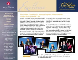 ExcellenceIn October 2013, APGF’s inaugural Golden Thread Gala took
place in the medical mecca of Boston to honor exemplars
of humanism in medicine. More than 350 guests gathered
at WBGH, Boston’s public television studios, to celebrate
Ronald A. Arky, M.D., inspirational Professor of Medicine at
Harvard Medical School and beloved mentor to generations
of medical students, and Mary Fisher, artist, author,
international HIV advocate and founder of the non-profit,
Mary Fisher Clinical AIDS Research and Education Fund.
The Leadership Committee, led by Co-Chairs Maggie Gold
Seelig, APGF Trustee Jonathan Seelig, Maureen Strafford,
M.D., and Alex McDonald, and comprised of more than
70 local APGF friends and supporters, created a magical
evening filled with music, stories of compassionate health
care and good will that raised nearly $300,000 to support
our work.
Dr. Arky’s $100,000 pledge to fund APGF’s Pearl Birnbaum
Hurwitz Humanism in Health Care Award was a highlight of
the evening. Starting in 2014, this award, named in honor
of Trustee Jonathan Seelig’s grandmother and friend of Dr.
Arky, will be presented annually to a woman who exemplifies
humanism and has advanced, through her scholarship,
advocacy, leadership or work, the well-being of vulnerable or
underserved populations in the health care arena.
From left to right: Gala Co-Chairs Maggie and Jonathan Seelig; Herb Hamsher
and Emcee Judith Light; Honoree Dr. Ron Arky; Honoree Mary Fisher; and
Drs. Sandra and Arnold Gold
The Golden Thread Gala: Weaving Together Science and the
Human Side of Health Care
Mission Statement
A Message From The
President, CEO and Chair
Leadership
Innovation
Excellence
Inspiration
Statement of Activities
Campaign Donors
2012  •  2013
  
2012 -2013 Gifts In Honor Of
2012 -2013 Gifts In Memory Of
2012 -2013 Gifts In Gratitude
For Named Funds
  
Gold Humanism 
Honor Society
2012  •  2013
  
Academic Medicine
Gold Partners Council
Hospital Members
2012  •  2013
MEMBERS SCHOOLS
2012  •  2013
  
Board of Trustees
  
Medical  Professional
Advisory Council
DONATE
xxx
 