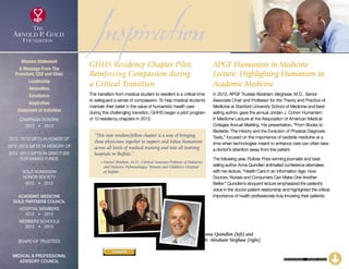 Inspiration
CONTINUED – CLICK HERE
“This new resident/fellow chapter is a way of bringing
these physicians together to support and infuse humanism
across all levels of medical training and into all training
hospitals in Buffalo.”
~ Daniel Sheehan, M.D., Clinical Associate Professor of Pediatrics
and Pediatric Pulmonologist, Women and Children’s Hospital
of Buffalo
GHHS Residency Chapter Pilot:
Reinforcing Compassion during
a Critical Transition
The transition from medical student to resident is a critical time
to safeguard a sense of compassion. To help medical students
maintain their belief in the value of humanistic health care
during this challenging transition, GHHS began a pilot program
of 10 residency chapters in 2012.
APGF Humanism in Medicine
Lecture: Highlighting Humanism in
Academic Medicine
In 2012, APGF Trustee Abraham Verghese, M.D., Senior
Associate Chair and Professor for the Theory and Practice of
Medicine at Stanford University School of Medicine and best-
selling author, gave the annual Jordan J. Cohen Humanism
in Medicine Lecture at the Association of American Medical
Colleges Annual Meeting. His presentation, “From Books to
Bedside: The History and the Evolution of Physical Diagnosis
Texts,” focused on the importance of bedside medicine at a
time when technologies meant to enhance care can often take
a doctor’s attention away from the patient.
The following year, Pulitzer Prize-winning journalist and best-
selling author Anna Quindlen enthralled conference attendees
with her lecture, “Health Care in an Information Age: How
Doctors, Nurses and Consumers Can Make One Another
Better.” Quindlen’s eloquent lecture emphasized the patient’s
voice in the doctor-patient relationship and highlighted the critical
importance of health professionals truly knowing their patients.
Anna Quindlen (left) and
Dr. Abraham Verghese (right)
Mission Statement
A Message From The
President, CEO and Chair
Leadership
Innovation
Excellence
Inspiration
Statement of Activities
Campaign Donors
2012  •  2013
  
2012 -2013 Gifts In Honor Of
2012 -2013 Gifts In Memory Of
2012 -2013 Gifts In Gratitude
For Named Funds
  
Gold Humanism 
Honor Society
2012  •  2013
  
Academic Medicine
Gold Partners Council
Hospital Members
2012  •  2013
MEMBERS SCHOOLS
2012  •  2013
  
Board of Trustees
  
Medical  Professional
Advisory Council
DONATE
xxx
 