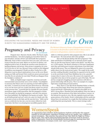 FEB 2013VOL 5
Issue 1
 PREGNANCY
AND PRIVACY 1
 WOMEN AND WORK 3
 PROUD AND
PROFESSIONAL
SU WOMEN 3
A Page ofHer OwnDISCUSSING THE SUCCE SSES, NEEDS AND ISSUES OF W OMEN
IN BOTH THE SUSQUEHANNA COMMUNITY AND THE W ORLD.
The Women’s Resource Center of Susquehanna University
is located on the first floor of the Scholar’s House and is
welcome to all questions, concerns and visitors.
Pregnancy and Privacy
Pregnant stars—Beyoncé, Snooki, Adele, The Royal couple,
and Kim Kardasian— have been popping up everywhere lately (no
pun intended), and they all have and will handle their pregnancy
differently. Some of these women have been very open, and some are
trying to keep the news quiet. Before we can form an opinion, cast
judgment good or bad, we should ask ourselves some questions re-
garding pregnancy and privacy. How private is pregnancy for wom-
en? If you were in, let’s say, Beyoncé’s shoes would you feel obligated
to publicize your pregnancy? Would you allow Vanity Fair or Elle
Magazine to put an almost naked picture of you on the cover illumi-
nating your belly and breasts? How would you answer personal ques-
tions like the sex and plan for your baby? Would you disappear from
the limelight or embrace it?
Adele, an English singer-songwriter, musician and multi-
instrumentalist announced the news on her website, “I’m delighted
to announce that Simon and I are expecting our first child together,”
she writes, “I wanted you to hear the news direct from me. Obviously
we’re over the moon and very excited, but please respect our privacy
at this precious time.” A graceful plea for arguably the most popular
powerhouse singer of this generation. She has managed to remain
out of the public eye during her pregnancy, and only a few pictures
have been published. The Huffington Post quotes an insider, “She’s
an old fashioned girl and can’t wait to be a part of a family unit. She
just wants to focus on the baby and the man she loves.” Adele can be
seen as a relatively low-key star, even her music reflects her tradi-
tional style. But there is no denying how incredibly popular she is.
Adele is a reference point for other pregnant stars. She is one side of
the spectrum-- the most private side in the spotlight.
How are the Royals dealing with their pregnancy? “The
Duke and Duchess of Cambridge are an intensely private couple.
They are also the most famous couple on the planet,” says Max Fos-
ter, a CNN reporter. The Royal’s situation is a bit more complicated
since they each hold power as prince and princess. Even their baby
already holds power. They are obligated by status to be somewhat
public about even the most private matter. The couple let the world
see their wedding (literally), should they be expected to let the world
in on the next head of state? Kate Middleton has to be a graceful
woman when it comes to the news. She seems to be respected, and
respectful in her duty to let her people be a part of the baby. The cou-
ple has a tough job of juggling personal experience with their ex-
pected relationship with the press. This is an example of a couple’s
high status complicating personal matters.
Then, there is a star like Nicole Elizabeth Polizzi, or Snooki,
who is more than happy about being open about her pregnancy.
Jionni and Nicole’s relationship was created in the public eye on
MTV’s Jersey Shore. Therefore the lavish publicity of her new baby is
no surprise. She has pictures of her labor and newborn, Lorenzo, on
the Internet for anyone to view. She also regularly tweets and insta-
grams pictures of her family. Nicole’s relationship with the media has
always been very personal. As a couple they find nothing wrong with
publicizing their growing family. This is a smart strategy really—
WomenSpeakAn organization that welcomes all Susquehanna students and faculty who support
equality for all individuals, regardless of things such as sex, gender, race, religion or
sexual orientation. This semester they plan to host Take Back the Night on Friday,
March 22nd. They will be observing Eating Disorder Awareness week by having a
table in Deginstein. Check the WomenSpeak Facebook page for meeting times and
further information on campus events and ways to get involved.
By Larell Scardelli
Cont. Page 2
 