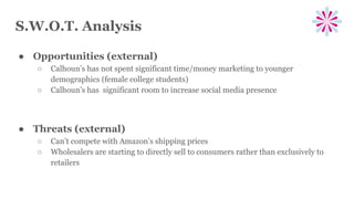 S.W.O.T. Analysis
● Opportunities (external)
○ Calhoun’s has not spent significant time/money marketing to younger
demographics (female college students)
○ Calhoun’s has significant room to increase social media presence
● Threats (external)
○ Can’t compete with Amazon’s shipping prices
○ Wholesalers are starting to directly sell to consumers rather than exclusively to
retailers
 
