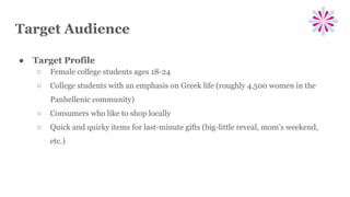 Target Audience
● Target Profile
○ Female college students ages 18-24
○ College students with an emphasis on Greek life (roughly 4,500 women in the
Panhellenic community)
○ Consumers who like to shop locally
○ Quick and quirky items for last-minute gifts (big-little reveal, mom’s weekend,
etc.)
 