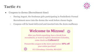 Tactic #1
● Coupons to dorms (Recruitment time)
○ During August, the freshman girls participating in Panhellenic Formal
Recruitment move into the dorms the week before classes begin
○ Coupons will be hand-delivered and inserted into the dorm mailboxes
Welcome to Mizzou!
After you finish unpacking, have a break from
recruitment, or want to explore downtown Columbia,
come check out Calhoun’s!
Present this coupon in the store and receive 10% off
your entire purchase!
911 E Broadway, Columbia, MO 65201
 