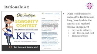 Rationale #2
● Other local businesses,
such as Cha Boutique and
Envy, have held similar
contests and received
massive engagement
○ Increase in followers
○ 100+ likes on each post
○ Brand awareness
 