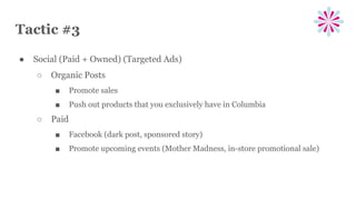 Tactic #3
● Social (Paid + Owned) (Targeted Ads)
○ Organic Posts
■ Promote sales
■ Push out products that you exclusively have in Columbia
○ Paid
■ Facebook (dark post, sponsored story)
■ Promote upcoming events (Mother Madness, in-store promotional sale)
 