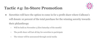 Tactic #4: In-Store Promotion
● Sororities will have the option to come in for a profit share where Calhoun’s
will donate 10 percent of the total purchase for the winning sorority towards
their philanthropy
○ Will be held on November 5 (first Saturday of the month)
○ The profit share will last all day for sororities to participate
○ The winner will be announced through social media
 