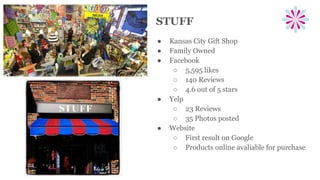 STUFF
● Kansas City Gift Shop
● Family Owned
● Facebook
○ 5,595 likes
○ 140 Reviews
○ 4.6 out of 5 stars
● Yelp
○ 23 Reviews
○ 35 Photos posted
● Website
○ First result on Google
○ Products online avaliable for purchase
 