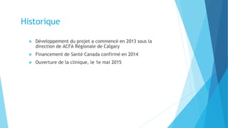  Développement du projet a commencé en 2013 sous la
direction de ACFA Régionale de Calgary
 Financement de Santé Canada confirmé en 2014
 Ouverture de la clinique, le 1e mai 2015
Historique
 